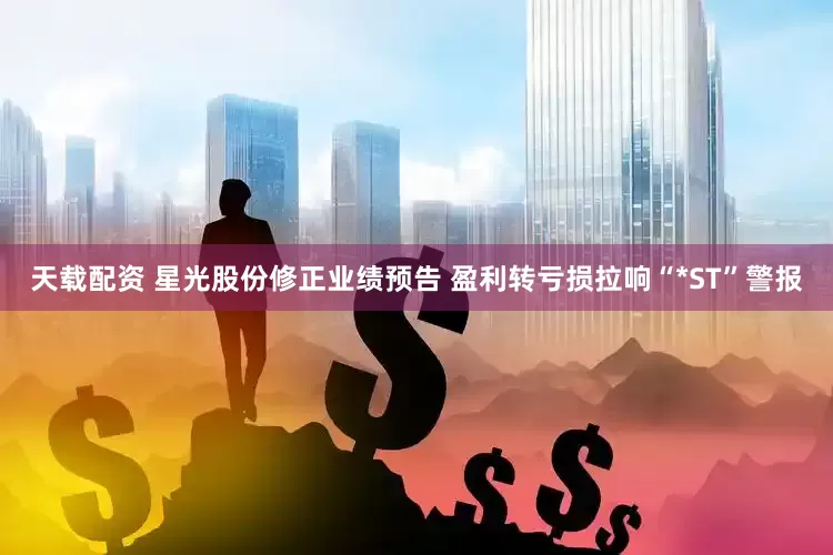 天载配资 星光股份修正业绩预告 盈利转亏损拉响“*ST”警报