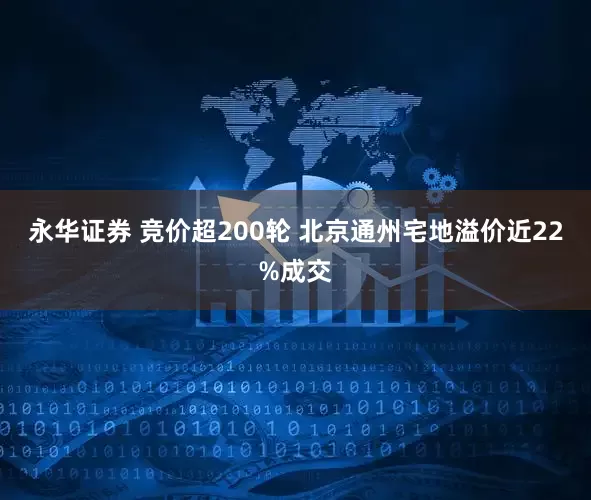 永华证券 竞价超200轮 北京通州宅地溢价近22%成交