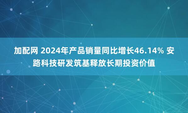 加配网 2024年产品销量同比增长46.14% 安路科技研发筑基释放长期投资价值