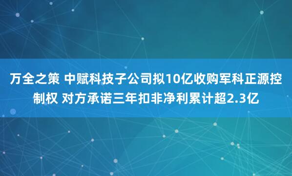 万全之策 中赋科技子公司拟10亿收购军科正源控制权 对方承诺三年扣非净利累计超2.3亿